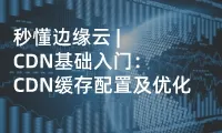 秒懂边缘云 | CDN基础入门：CDN缓存配置及优化
