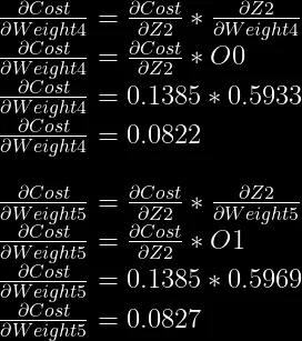 \frac{\partial Cost}{\partial Weight4} = \frac{\partial Cost}{\partial Z2} * \frac{\partial Z2}{\partial Weight4}\\  \frac{\partial Cost}{\partial Weight4} = \frac{\partial Cost}{\partial Z2} * O0\\  \frac{\partial Cost}{\partial Weight4} = 0.1385 * 0.5933\\  \frac{\partial Cost}{\partial Weight4} = 0.0822\\  \\  \frac{\partial Cost}{\partial Weight5} = \frac{\partial Cost}{\partial Z2} * \frac{\partial Z2}{\partial Weight5}\\  \frac{\partial Cost}{\partial Weight5} = \frac{\partial Cost}{\partial Z2} * O1\\  \frac{\partial Cost}{\partial Weight5} = 0.1385 * 0.5969\\  \frac{\partial Cost}{\partial Weight5} = 0.0827\\  