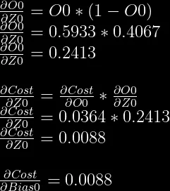 \frac{\partial O0}{\partial Z0} = O0 * (1-O0)\\  \frac{\partial O0}{\partial Z0} = 0.5933 * 0.4067\\  \frac{\partial O0}{\partial Z0} = 0.2413\\  \\  \frac{\partial Cost}{\partial Z0} = \frac{\partial Cost}{\partial O0} * \frac{\partial O0}{\partial Z0}\\  \frac{\partial Cost}{\partial Z0} = 0.0364 * 0.2413\\  \frac{\partial Cost}{\partial Z0} = 0.0088\\  \\  \frac{\partial Cost}{\partial Bias0} = 0.0088  