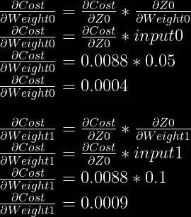 \frac{\partial Cost}{\partial Weight0} = \frac{\partial Cost}{\partial Z0} * \frac{\partial Z0}{\partial Weight0}\\  \frac{\partial Cost}{\partial Weight0} = \frac{\partial Cost}{\partial Z0} * input0\\  \frac{\partial Cost}{\partial Weight0} = 0.0088 * 0.05\\  \frac{\partial Cost}{\partial Weight0} = 0.0004\\  \\  \frac{\partial Cost}{\partial Weight1} = \frac{\partial Cost}{\partial Z0} * \frac{\partial Z0}{\partial Weight1}\\  \frac{\partial Cost}{\partial Weight1} = \frac{\partial Cost}{\partial Z0} * input1\\  \frac{\partial Cost}{\partial Weight1} = 0.0088 * 0.1\\  \frac{\partial Cost}{\partial Weight1} = 0.0009\\  