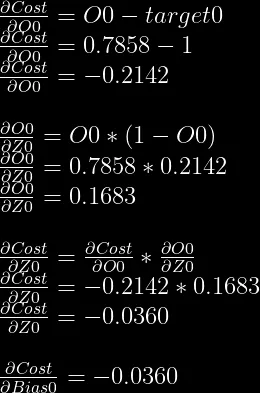 \frac{\partial Cost}{\partial O0}=O0-target0\\  \frac{\partial Cost}{\partial O0}=0.7858-1\\  \frac{\partial Cost}{\partial O0}=-0.2142\\  \\  \frac{\partial O0}{\partial Z0} = O0 * (1-O0)\\  \frac{\partial O0}{\partial Z0} = 0.7858 * 0.2142\\  \frac{\partial O0}{\partial Z0} = 0.1683\\  \\  \frac{\partial Cost}{\partial Z0} = \frac{\partial Cost}{\partial O0} * \frac{\partial O0}{\partial Z0}\\  \frac{\partial Cost}{\partial Z0} = -0.2142 * 0.1683\\  \frac{\partial Cost}{\partial Z0} = -0.0360\\  \\  \frac{\partial Cost}{\partial Bias0} = -0.0360  