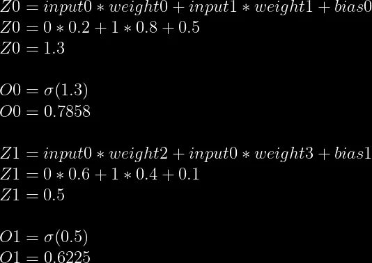 Z0=input0*weight0+input1*weight1+bias0 \\  Z0=0*0.2+1*0.8+0.5 \\  Z0=1.3 \\  \\  O0=\sigma(1.3) \\  O0=0.7858\\  \\  Z1=input0*weight2+input0*weight3+bias1\\  Z1=0*0.6+1*0.4+0.1\\  Z1=0.5\\  \\  O1=\sigma(0.5)\\  O1=0.6225