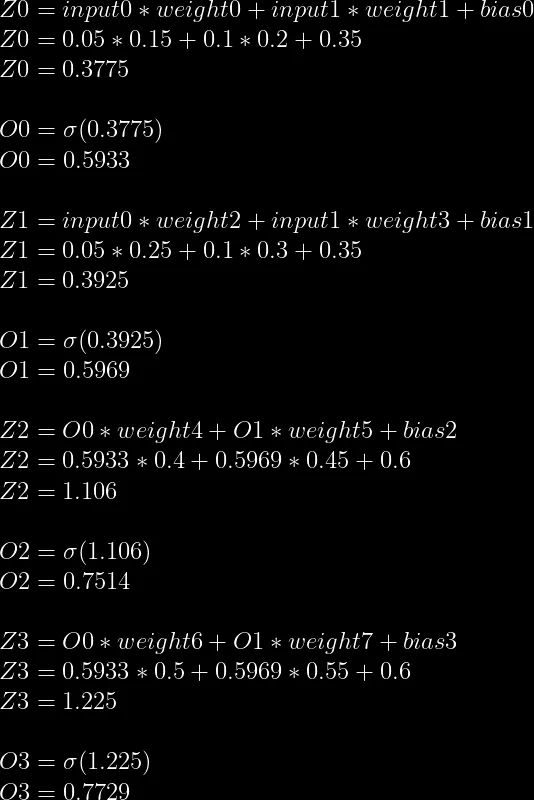 Z0=input0*weight0+input1*weight1+bias0 \\  Z0=0.05*0.15+0.1*0.2+0.35 \\  Z0=0.3775 \\  \\  O0=\sigma(0.3775) \\  O0=0.5933 \\  \\  Z1=input0*weight2+input1*weight3+bias1\\  Z1=0.05*0.25+0.1*0.3+0.35\\  Z1=0.3925\\  \\  O1=\sigma(0.3925)\\  O1=0.5969\\  \\  Z2=O0*weight4+O1*weight5+bias2\\  Z2=0.5933*0.4+0.5969*0.45+0.6\\  Z2=1.106\\  \\  O2=\sigma(1.106)\\  O2=0.7514\\  \\  Z3=O0*weight6+O1*weight7+bias3\\  Z3=0.5933*0.5+0.5969*0.55+0.6\\  Z3=1.225\\  \\  O3=\sigma(1.225)\\  O3=0.7729  