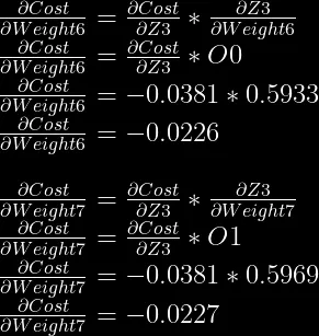 \frac{\partial Cost}{\partial Weight6} = \frac{\partial Cost}{\partial Z3} * \frac{\partial Z3}{\partial Weight6}\\  \frac{\partial Cost}{\partial Weight6} = \frac{\partial Cost}{\partial Z3} * O0\\  \frac{\partial Cost}{\partial Weight6} = -0.0381 * 0.5933\\  \frac{\partial Cost}{\partial Weight6} = -0.0226\\  \\  \frac{\partial Cost}{\partial Weight7} = \frac{\partial Cost}{\partial Z3} * \frac{\partial Z3}{\partial Weight7}\\  \frac{\partial Cost}{\partial Weight7} = \frac{\partial Cost}{\partial Z3} * O1\\  \frac{\partial Cost}{\partial Weight7} = -0.0381 * 0.5969\\  \frac{\partial Cost}{\partial Weight7} = -0.0227\\  