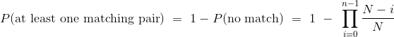 P(\text{at least one matching pair}) ~=~ 1 - P(\text{no match}) ~=~ 1 ~-~ \prod_{i=0}^{n-1} \frac{N-i}{N}